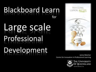Blackboard Learn
for
Jaime Metcher
Centre for Innovation in Professional Learning
Large scale
Professional
Development
 