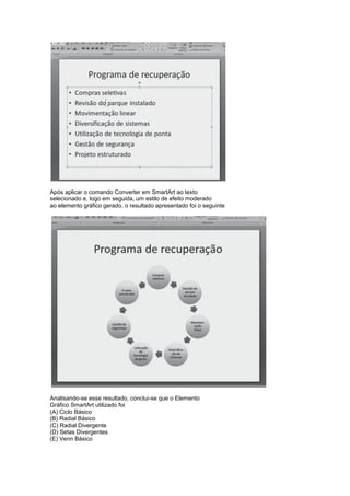 Após aplicar o comando Converter em SmartArt ao texto
selecionado e, logo em seguida, um estilo de efeito moderado
ao elemento gráfico gerado, o resultado apresentado foi o seguinte




Analisando-se esse resultado, conclui-se que o Elemento
Gráfico SmartArt utilizado foi
(A) Ciclo Básico
(B) Radial Básico
(C) Radial Divergente
(D) Setas Divergentes
(E) Venn Básico
 