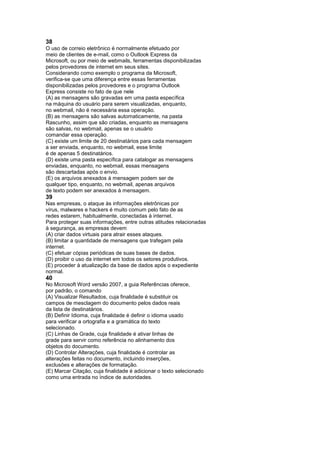 38
O uso de correio eletrônico é normalmente efetuado por
meio de clientes de e-mail, como o Outlook Express da
Microsoft, ou por meio de webmails, ferramentas disponibilizadas
pelos provedores de internet em seus sites.
Considerando como exemplo o programa da Microsoft,
verifica-se que uma diferença entre essas ferramentas
disponibilizadas pelos provedores e o programa Outlook
Express consiste no fato de que nele
(A) as mensagens são gravadas em uma pasta específica
na máquina do usuário para serem visualizadas, enquanto,
no webmail, não é necessária essa operação.
(B) as mensagens são salvas automaticamente, na pasta
Rascunho, assim que são criadas, enquanto as mensagens
são salvas, no webmail, apenas se o usuário
comandar essa operação.
(C) existe um limite de 20 destinatários para cada mensagem
a ser enviada, enquanto, no webmail, esse limite
é de apenas 5 destinatários.
(D) existe uma pasta específica para catalogar as mensagens
enviadas, enquanto, no webmail, essas mensagens
são descartadas após o envio.
(E) os arquivos anexados à mensagem podem ser de
qualquer tipo, enquanto, no webmail, apenas arquivos
de texto podem ser anexados à mensagem.
39
Nas empresas, o ataque às informações eletrônicas por
vírus, malwares e hackers é muito comum pelo fato de as
redes estarem, habitualmente, conectadas à internet.
Para proteger suas informações, entre outras atitudes relacionadas
à segurança, as empresas devem
(A) criar dados virtuais para atrair esses ataques.
(B) limitar a quantidade de mensagens que trafegam pela
internet.
(C) efetuar cópias periódicas de suas bases de dados.
(D) proibir o uso da internet em todos os setores produtivos.
(E) proceder à atualização da base de dados após o expediente
normal.
40
No Microsoft Word versão 2007, a guia Referências oferece,
por padrão, o comando
(A) Visualizar Resultados, cuja finalidade é substituir os
campos de mesclagem do documento pelos dados reais
da lista de destinatários.
(B) Definir Idioma, cuja finalidade é definir o idioma usado
para verificar a ortografia e a gramática do texto
selecionado.
(C) Linhas de Grade, cuja finalidade é ativar linhas de
grade para servir como referência no alinhamento dos
objetos do documento.
(D) Controlar Alterações, cuja finalidade é controlar as
alterações feitas no documento, incluindo inserções,
exclusões e alterações de formatação.
(E) Marcar Citação, cuja finalidade é adicionar o texto selecionado
como uma entrada no índice de autoridades.
 