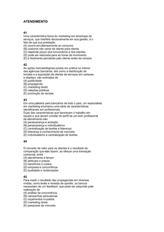 ATENDIMENTO


41
Uma característica típica do marketing em empresas de
serviços, que interfere decisivamente em sua gestão, é o
fato de que sua prestação
(A) ocorre simultaneamente ao consumo.
(B) costuma não variar de cliente para cliente.
(C) depende pouco dos funcionários e dos clientes.
(D) pode ser estocada para as horas de movimento.
(E) é facilmente percebida pelo cliente antes da compra.

42
As ações mercadológicas postas em prática no interior
das agências bancárias, tais como a distribuição de
brindes e a exposição de ofertas de serviços em cartazes
e displays, são exemplos de
(A) publicidade
(B) propaganda
(C) marketing direto
(D) relações públicas
(E) promoção de vendas

43
Em uma palestra para bancários de todo o país, um especialista
em marketing enumerou uma série de características
identificáveis em profissionais.
Duas das características que favorecem o trabalho em
equipe e que devem constar do perfil de um bom profissional
de atendimento são
(A) perseverança e ambição
(B) perseverança e individualismo
(C) centralização de tarefas e liderança
(D) liderança e conhecimento de mercado
(E) individualismo e centralização de tarefas

44

O conceito de valor para os clientes é o resultado da
comparação que eles fazem, ao efetuar uma transação
comercial, entre
(A) atendimento e tempo
(B) atributos e preços
(C) benefícios e custos
(D) empresa e concorrência
(E) qualidade e reclamações

45
Para medir o resultado das propagandas em diversas
mídias, como tevês e revistas de opinião, os bancos
necessitam de um feedback, que pode ser adquirido pela
realização de
(A) análise da concorrência
(B) campanhas persuasivas
(C) orçamentos cruzados
(D) marketing direto
(E) pesquisas de mercado
 