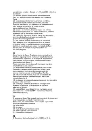 uso público e privado, o Decreto no 5.296, de 2004, estabelece
que os(as)
(A) edifícios privados devem ter um elevador especial,
para uso, exclusivamente, das pessoas com deficiência
física.
(B) casas de espetáculo, teatros, cinemas, auditórios,
ginásios de esporte, entre outros recintos, deverão
reservar, pelo menos, 10% da lotação do estabelecimento
para pessoas em cadeiras de rodas, em área
concentrada e de boa visibilidade.
(C) coxias e os camarins, áreas de acesso aos artistas,
não têm obrigação de ter seu acesso facilitado ou garantido
a pessoas que se enquadrem nesse grupo.
(D) instituições financeiras deverão manter em seu quadro
o mínimo de dois funcionários encarregados de
prestar atendimento prioritário.
(E) vias públicas deverão ter instalação de semáforos
para pedestres, com mecanismo que sirva de guia ou
orientação para a travessia de pessoas portadoras de
deficiência visual nos locais onde a intensidade de fluxo
de veículos e de pessoas ou a periculosidade na
via assim exigirem.

50
Mário, cliente do Banco Z, após vencer um procedimento
licitatório regular, pretende realizar um projeto de natureza
arquitetônica e urbanística no município X. Necessitando
de numerário, postulou acesso a financiamento público,
intermediado pelo Banco Z.
Nesse caso, para atender às exigências legais, o projeto
arquitetônico deverá possuir
(A) equipamento de deslocamento vertical para uso das
pessoas portadoras de deficiência, se o projeto contar
com mais de um pavimento além do pavimento de
acesso, mesmo que seja uma habitação unifamiliar.
(B) estacionamento no local, mas sem necessidade de
identificação de vagas preferenciais para portadores
de deficiência física.
(C) sinalização através de placas escritas sendo desnecessária
qualquer outra referência.
(D) sinalização em braille do andar da edificação onde
a pessoa se encontra, localizada junto às botoeiras
externas do elevador.
(E) acessibilidade segundo as normas municipais, sendo
desnecessário o padrão da ABNT (Associação Brasileira
de Normas Técnicas).

51
O gerente do Banco W é acusado por uma cliente de descumprir
a norma quanto à prioridade no atendimento.
Nesse caso, nos termos da lei, como sanção, é possível a
aplicação de pena sob forma de
(A) advertência
(B) demissão
(C) multa de cem por cento do salário
(D) reeducação em curso especial
(E) transferência de agência

52
O Congresso Nacional votou a Lei no 10.048, de 08 de
 