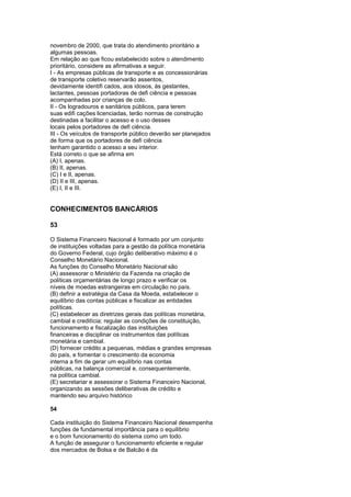 novembro de 2000, que trata do atendimento prioritário a
algumas pessoas.
Em relação ao que ficou estabelecido sobre o atendimento
prioritário, considere as afirmativas a seguir.
I - As empresas públicas de transporte e as concessionárias
de transporte coletivo reservarão assentos,
devidamente identifi cados, aos idosos, às gestantes,
lactantes, pessoas portadoras de defi ciência e pessoas
acompanhadas por crianças de colo.
II - Os logradouros e sanitários públicos, para terem
suas edifi cações licenciadas, terão normas de construção
destinadas a facilitar o acesso e o uso desses
locais pelos portadores de defi ciência.
III - Os veículos de transporte público deverão ser planejados
de forma que os portadores de defi ciência
tenham garantido o acesso a seu interior.
Está correto o que se afirma em
(A) I, apenas.
(B) II, apenas.
(C) I e II, apenas.
(D) II e III, apenas.
(E) I, II e III.


CONHECIMENTOS BANCÁRIOS

53

O Sistema Financeiro Nacional é formado por um conjunto
de instituições voltadas para a gestão da política monetária
do Governo Federal, cujo órgão deliberativo máximo é o
Conselho Monetário Nacional.
As funções do Conselho Monetário Nacional são
(A) assessorar o Ministério da Fazenda na criação de
políticas orçamentárias de longo prazo e verificar os
níveis de moedas estrangeiras em circulação no país.
(B) definir a estratégia da Casa da Moeda, estabelecer o
equilíbrio das contas públicas e fiscalizar as entidades
políticas.
(C) estabelecer as diretrizes gerais das políticas monetária,
cambial e creditícia; regular as condições de constituição,
funcionamento e fiscalização das instituições
financeiras e disciplinar os instrumentos das políticas
monetária e cambial.
(D) fornecer crédito a pequenas, médias e grandes empresas
do país, e fomentar o crescimento da economia
interna a fim de gerar um equilíbrio nas contas
públicas, na balança comercial e, consequentemente,
na política cambial.
(E) secretariar e assessorar o Sistema Financeiro Nacional,
organizando as sessões deliberativas de crédito e
mantendo seu arquivo histórico

54

Cada instituição do Sistema Financeiro Nacional desempenha
funções de fundamental importância para o equilíbrio
e o bom funcionamento do sistema como um todo.
A função de assegurar o funcionamento eficiente e regular
dos mercados de Bolsa e de Balcão é da
 