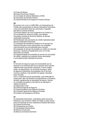 (A) Casa da Moeda
(B) Caixa Econômica Federal
(C) Comissão de Valores Mobiliários (CVM)
(D) Secretaria da Receita Federal
(E) Superintendência de Seguros Privados (Susep)

55
De acordo com a Lei no 4.595/1964, as Cooperativas de
Crédito são equiparadas às demais instituições financeiras,
e seu funcionamento deve ser autorizado e regulado
pelo Banco Central do Brasil.
O principal objetivo de uma Cooperativa de Crédito é a
(A) concessão de cartas de crédito, que estejam
vinculadas a títulos do Governo Federal, às demais
instituições financeiras.
(B) fiscalização das operações de crédito realizadas pelas
demais instituições financeiras.
(C) prestação de assistência creditícia e de serviços de
natureza bancária a seus associados, em condições
mais favoráveis que as praticadas pelo mercado.
(D) prestação do serviço de proteção ao crédito ao mercado
financeiro, atuando principalmente como um Fundo
Garantidor de Crédito.
(E) regulamentação da prestação do serviço de concessão
de crédito, realizado por pessoas físicas associadas
a uma determinada instituição financeira.

56
O mercado de seguros surgiu da necessidade que as
pessoas e as empresas têm de se associar para suportar
coletivamente suas perdas individuais. Foram criadas,
então, as seguradoras, as corretoras de seguro, além
de algumas instituições encarregadas não só de fixar
normas e políticas, mas também de regular e fiscalizar
esse mercado.
Com o surgimento de tal necessidade, qual instituição foi
criada para, além de fiscalizar as seguradoras e corretoras,
também regulamentar as operações de seguro, fixando
as condições da apólice e dos planos de operação e
valores de tarifas?
(A) Seguradora Líder
(B) Câmara Especial de Seguros
(C) Superintendência dos Seguros Privados
(D) Conselho Nacional de Seguros Privados
(E) Instituto de Resseguros do Brasil

57
As instituições financeiras, controladas pelos Governos
Estaduais, que fornecem crédito de médio e longo prazos
para as empresas de seus respectivos Estados são as(os)
(A) Caixas Econômicas
(B) Cooperativas de Crédito
(C) Sociedades Distribuidoras
(D) Bancos Comerciais
(E) Bancos de Desenvolvimento
 