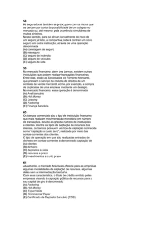 58
As seguradoras também se preocupam com os riscos que
as cercam por conta da possibilidade de um colapso no
mercado ou, até mesmo, pela ocorrência simultânea de
muitos sinistros.
Nesse sentido, para se aliviar parcialmente do risco de
um seguro já feito, a companhia poderá contrair um novo
seguro em outra instituição, através de uma operação
denominada
(A) corretagem de seguro
(B) resseguro
(C) seguro de incêndio
(D) seguro de veículos
(E) seguro de vida

59
No mercado financeiro, além dos bancos, existem outras
instituições que podem realizar transações financeiras.
Entre elas, estão as Sociedades de Fomento Mercantil,
que prestam o serviço de compra de direitos de um
contrato de venda mercantil, como, por exemplo, a compra
de duplicatas de uma empresa mediante um deságio.
No mercado financeiro, essa operação é denominada
(A) Aval bancário
(B) Hot Money
(C) Leasing
(D) Factoring
(E) Finança bancária

60
Os bancos comerciais são o tipo de instituição financeira
que mais realizam movimentação monetária em número
de transações, devido ao grande número de instituições
e clientes. Dentre os tipos de captação de recursos dos
clientes, os bancos possuem um tipo de captação conhecida
como “captação a custo zero”, realizada por meio das
contas-correntes dos clientes.
O tipo de operação em que são realizadas entradas de
dinheiro em contas-correntes é denominado captação de
(A) clientes
(B) dinheiro
(C) depósitos à vista
(D) recursos a prazo
(E) investimentos a curto prazo

61
Atualmente, o mercado financeiro oferece para as empresas
algumas modalidades de captação de recursos, algumas
delas sem a intermediação bancária.
Com essa característica, o título de crédito emitido pelas
empresas visando à captação pública de recursos para o
seu capital de giro é denominado
(A) Factoring
(B) Hot Money
(C) Export Note
(D) Commercial Paper
(E) Certificado de Depósito Bancário (CDB)
 