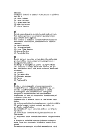 obsoletas.
Um tipo de “dinheiro de plástico” muito utilizado no comércio
de rua é o
(A) cartão cidadão
(B) cartão de crédito
(C) cartão de senhas
(D) talão de cheques
(E) internet banking


67
Com o crescente avanço tecnológico, está cada vez mais
fácil realizar operações bancárias sem que se precise ir
pessoalmente a uma agência.
Que nome se dá ao tipo de acesso bancário realizado em
terminais de computadores, caixas eletrônicos e bancos
24 horas?
(A) Banco de Dados
(B) Débito Automático
(C) Home Office Banking
(D) Internet Banking
(E) Remote Banking

68
Devido à grande exposição ao risco de crédito, os bancos
precisam utilizar meios para garantir suas operações e
salvaguardar seus ativos.
Qual o tipo de operação que garante o cumprimento de
uma obrigação na compra de um bem a crédito, em que
há a transferência desse bem, móvel ou imóvel, do devedor
ao credor?
(A) Hipoteca
(B) Fiança bancária
(C) Alienação fiduciária
(D) Penhor
(E) Aval bancário

69
Dentre os principais papéis privados negociados no
mercado financeiro estão as letras de câmbio, que são
emitidas pelos financiados dos contratos de crédito
e aceitas pelas instituições financeiras participantes
da operação. Posteriormente, elas são vendidas a
investidores, por meio dos mecanismos de intermediação
do mercado financeiro.
Nesse sentido, as letras de câmbio se caracterizam como
títulos
(A) emitidos por instituições que atuam com crédito imobiliário.
(B) transferíveis por meio de endosso, que podem ser
pré-fixados ou pós-fixados.
(C) lastreados em ações ordinárias, podendo ser lançados
no exterior.
(D) nominativos, com renda fixa e prazo determinado de
vencimento.
(E) ao portador e com limite de valor definido pelo proprietário.
70
A lavagem de dinheiro é uma das ações realizadas para
tentar tornar lícito um dinheiro proveniente de atividades
ilícitas.
Para ajudar na prevenção e combate a esse tipo de crime,
 