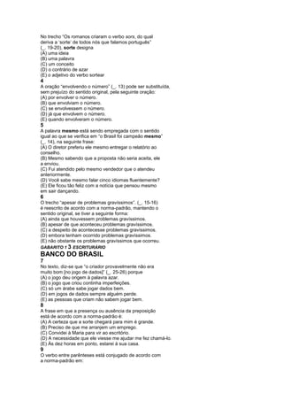 No trecho “Os romanos criaram o verbo sors, do qual
deriva a ‘sorte’ de todos nós que falamos português”
(_. 19-20), sorte designa
(A) uma ideia
(B) uma palavra
(C) um conceito
(D) o contrário de azar
(E) o adjetivo do verbo sortear
4
A oração “envolvendo o número” (_. 13) pode ser substituída,
sem prejuízo do sentido original, pela seguinte oração:
(A) por envolver o número.
(B) que envolviam o número.
(C) se envolvessem o número.
(D) já que envolvem o número.
(E) quando envolveram o número.
5
A palavra mesmo está sendo empregada com o sentido
igual ao que se verifica em “o Brasil foi campeão mesmo”
(_. 14), na seguinte frase:
(A) O diretor preferiu ele mesmo entregar o relatório ao
conselho.
(B) Mesmo sabendo que a proposta não seria aceita, ele
a enviou.
(C) Fui atendido pelo mesmo vendedor que o atendeu
anteriormente.
(D) Você sabe mesmo falar cinco idiomas fluentemente?
(E) Ele ficou tão feliz com a notícia que pensou mesmo
em sair dançando.
6
O trecho “apesar de problemas gravíssimos”. (_. 15-16)
é reescrito de acordo com a norma-padrão, mantendo o
sentido original, se tiver a seguinte forma:
(A) ainda que houvessem problemas gravíssimos.
(B) apesar de que aconteceu problemas gravíssimos.
(C) a despeito de acontecesse problemas gravíssimos.
(D) embora tenham ocorrido problemas gravíssimos.
(E) não obstante os problemas gravíssimos que ocorreu.
GABARITO 1 3 ESCRITURÁRIO
BANCO DO BRASIL
7
No texto, diz-se que “o criador provavelmente não era
muito bom [no jogo de dados]” (_. 25-26) porque
(A) o jogo deu origem à palavra azar.
(B) o jogo que criou continha imperfeições.
(C) só um árabe sabe jogar dados bem.
(D) em jogos de dados sempre alguém perde.
(E) as pessoas que criam não sabem jogar bem.
8
A frase em que a presença ou ausência da preposição
está de acordo com a norma-padrão é:
(A) A certeza que a sorte chegará para mim é grande.
(B) Preciso de que me arranjem um emprego.
(C) Convidei à Maria para vir ao escritório.
(D) A necessidade que ele viesse me ajudar me fez chamá-lo.
(E) Às dez horas em ponto, estarei à sua casa.
9
O verbo entre parênteses está conjugado de acordo com
a norma-padrão em:
 
