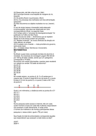 (A) Desse jeito, ele fale a loja do pai. (falir)
(B) O príncipe branda a sua espada às margens do rio.
(brandir)
(C) Os jardins florem na primavera. (florir)
(D) Eu me precavejo dos resfriados com boa alimentação.
(precaver)
(E) Nós reouvemos os objetos roubados na rua. (reaver).
10
O uso de sinais (aspas e travessão) está adequado
à norma-padrão, que deve ser observada em uma
correspondência oficial, na seguinte frase:
(A) O artigo sobre o “processo de desregulamentação” foi
publicado na Follha de São Paulo.
(B) As chuvas de verão — fenômenos que se repetem
desde há muito tempo podem ser previstas.
(C) “Mutatis mutandis”, as novas diretrizes da direção em
nada alteram as antigas.
(D) O cuidado com a saúde — meta prioritária do governo,
será ainda maior.
(E) — O diretor disse: Demita-se o funcionário.
MATEMÁTICA
11
No Brasil, quase toda a produção de latas de alumínio é
reciclada. As empresas de reciclagem pagam R$ 320,00
por 100 kg de latas usadas, sendo que um quilograma
corresponde a 74 latas.
De acordo com essas informações, quantos reais receberá
um catador ao vender 703 latas de alumínio?
(A) 23,15
(B) 23,98
(C) 28,80
(D) 28,96
(E) 30,40
12
No modelo abaixo, os pontos A, B, C e D pertencem à
mesma reta. O ponto A dista 65,8 mm do ponto D; o ponto
B dista 41,9 mm do ponto D, e o ponto C está a 48,7 mm
do ponto A.




Qual é, em milímetros, a distância entre os pontos B e C?
(A) 17,1
(B) 23,1
(C) 23,5
(D) 23,9
(E) 24,8
13
Numa pesquisa sobre acesso à internet, três em cada
quatro homens e duas em cada três mulheres responderam
que acessam a rede diariamente. A razão entre
o número de mulheres e de homens participantes dessa
pesquisa é, nessa ordem, igual a ½   (um meio)
.
Que fração do total de entrevistados corresponde àqueles
que responderam que acessam a rede todos os dias?

(A)5/7
(B)8/11
 