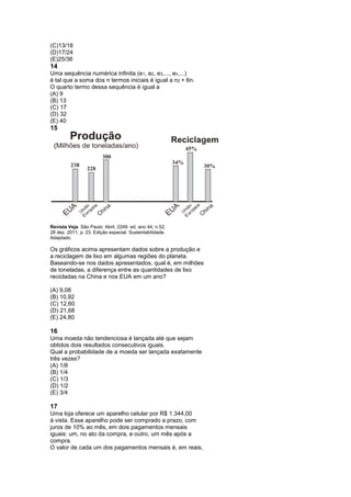 (C)13/18
(D)17/24
(E)25/36
14
Uma sequência numérica infinita (e1, e2, e3,..., en,...)
é tal que a soma dos n termos iniciais é igual a n2 + 6n.
O quarto termo dessa sequência é igual a
(A) 9
(B) 13
(C) 17
(D) 32
(E) 40
15




Revista Veja. São Paulo: Abril, 2249. ed, ano 44, n.52,
28 dez. 2011, p. 23. Edição especial. Sustentabilidade.
Adaptado.

Os gráficos acima apresentam dados sobre a produção e
a reciclagem de lixo em algumas regiões do planeta.
Baseando-se nos dados apresentados, qual é, em milhões
de toneladas, a diferença entre as quantidades de lixo
recicladas na China e nos EUA em um ano?

(A) 9,08
(B) 10,92
(C) 12,60
(D) 21,68
(E) 24,80

16
Uma moeda não tendenciosa é lançada até que sejam
obtidos dois resultados consecutivos iguais.
Qual a probabilidade de a moeda ser lançada exatamente
três vezes?
(A) 1/8
(B) 1/4
(C) 1/3
(D) 1/2
(E) 3/4

17
Uma loja oferece um aparelho celular por R$ 1.344,00
à vista. Esse aparelho pode ser comprado a prazo, com
juros de 10% ao mês, em dois pagamentos mensais
iguais: um, no ato da compra, e outro, um mês após a
compra.
O valor de cada um dos pagamentos mensais é, em reais,
 