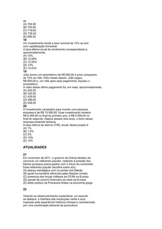 de
(A) 704,00
(B) 705,60
(C) 719,00
(D) 739,20
(E) 806,40
18
Um investimento rende a taxa nominal de 12% ao ano
com capitalização trimestral.
A taxa efetiva anual do rendimento correspondente é,
aproximadamente,
(A) 12%
(B) 12,49%
(C) 12,55%
(D) 13%
(E) 13,43%
19
João tomou um empréstimo de R$ 900,00 a juros compostos
de 10% ao mês. Dois meses depois, João pagou
R$ 600,00 e, um mês após esse pagamento, liquidou o
empréstimo.
O valor desse último pagamento foi, em reais, aproximadamente,
(A) 240,00
(B) 330,00
(C) 429,00
(D) 489,00
(E) 538,00
20
O investimento necessário para montar uma pequena
empresa é de R$ 10.000,00. Esse investimento renderá
R$ 6.000,00 no final do primeiro ano, e R$ 5.500,00 no
final do segundo. Depois desses dois anos, o dono dessa
empresa pretende fechá-la.
A taxa interna de retorno (TIR), anual, desse projeto é
(A) 1%
(B) 1,5%
(C) 5%
(D) 10%
(E) 15%

ATUALIDADES

21
Em novembro de 2011, o governo da Grécia desistiu de
convocar um referendo popular, cedendo à pressão dos
líderes europeus preocupados com o futuro do continente.
Esse referendo popular decidiria sobre a(o)
(A) aliança estratégica com os países dos Bálcãs
(B) ajuda humanitária oferecida pelas Nações Unidas
(C) presença das forças militares da OTAN na Europa
(D) pacote de socorro financeiro do resto da Europa
(E) efeito político da Primavera Árabe na economia grega

22

Visando ao desenvolvimento sustentável, um assunto
se destaca: a interface das revoluções verde e azul,
inspirado pela experiência histórica chinesa e caracterizado
por uma combinação eficiente de piscicultura
 