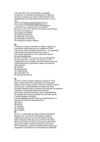 e de horticultura. No caso do Brasil, os igarapés
amazônicos, o pantanal mato-grossense, os lagos de
represa e as lagunas ao longo do litoral marítimo são
ecossistemas nos quais devem se harmonizar os cinco
“Ps”.
SACHS, I. Os desafi os da segunda Cúpula da Terra do
Rio de Janeiro. Le Monde Diplomatique Brasil, ano 5,
n. 53, dez. 2011, p.4. Suplemento especial Sustentabilidade
e desenvolvimento, o que esperar da Rio+20. Adaptado.
No texto, os cinco “Ps” referem-se à pesca, à piscicultura,
aos portos, às praias e à
(A) extração de petróleo
(B) prática da policultura
(C) expansão da pecuária
(D) fabricação de polímeros
(E) produção de polpas vegetais

23
O PIB zero no terceiro trimestre é o legado negativo do
crescimento inflado pelo governo brasileiro em 2010.
A economia deve ser freada bruscamente. [...] A explicação
mais simples para essa freada brusca é que o
país estava avançando em uma velocidade superior
às suas possibilidades.
DALTRO, A.; OYAMA, E. A locomotiva do PIB parou. Revista Veja,
São Paulo: Abril. 2247. ed, ano 44, n. 50, 14 dez. 2011, p.149.
A explicação para a situação econômica descrita deve-se
majoritariamente ao crescimento negativo do seguinte
setor produtivo:
(A) indústria
(B) agropecuária
(C) investimentos
(D) construção civil
(E) serviços financeiros

24
Em 2012, o Rio de Janeiro acolherá a Cúpula da Terra
sobre o desenvolvimento sustentável promovida pelas
Nações Unidas. Nessa reunião, estará em evidência, dentre
outros temas, a sustentabilidade do desenvolvimento
vinculada estreitamente ao processo de construção da cidadania,
buscando a incorporação plena dos indivíduos
ao processo de desenvolvimento. Essa sustentabilidade
diz respeito tanto à democratização da sociedade quanto
à democratização do Estado.
A sustentabilidade descrita refere-se, especificamente, à
seguinte dimensão do desenvolvimento:
(A) cultural
(B) política
(C) espacial
(D) ecológica
(E) ambiental
25
Em 2011, a população da cidade acreana de Brasileia
deparou com o incremento da chegada maciça de
imigrantes oriundos de um país da região do Caribe.
Esses imigrantes vêm para o país à procura de abrigo,
depois do impacto econômico e social que sofreram em
seu país de origem, devido ao terremoto ocorrido em
2010. Atualmente, o governo brasileiro efetiva ações que
regularizem a entrada de novos imigrantes provenientes
 