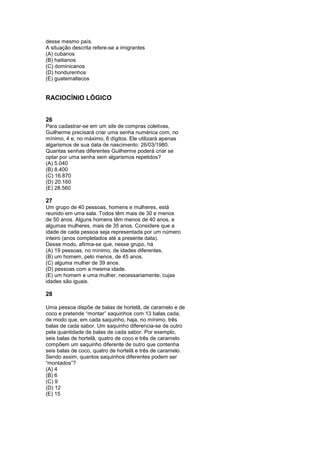 desse mesmo país.
A situação descrita refere-se a imigrantes
(A) cubanos
(B) haitianos
(C) dominicanos
(D) hondurenhos
(E) guatemaltecos


RACIOCÍNIO LÓGICO


26
Para cadastrar-se em um site de compras coletivas,
Guilherme precisará criar uma senha numérica com, no
mínimo, 4 e, no máximo, 6 dígitos. Ele utilizará apenas
algarismos de sua data de nascimento: 26/03/1980.
Quantas senhas diferentes Guilherme poderá criar se
optar por uma senha sem algarismos repetidos?
(A) 5.040
(B) 8.400
(C) 16.870
(D) 20.160
(E) 28.560

27
Um grupo de 40 pessoas, homens e mulheres, está
reunido em uma sala. Todos têm mais de 30 e menos
de 50 anos. Alguns homens têm menos de 40 anos, e
algumas mulheres, mais de 35 anos. Considere que a
idade de cada pessoa seja representada por um número
inteiro (anos completados até a presente data).
Desse modo, afirma-se que, nesse grupo, há
(A) 19 pessoas, no mínimo, de idades diferentes.
(B) um homem, pelo menos, de 45 anos.
(C) alguma mulher de 39 anos.
(D) pessoas com a mesma idade.
(E) um homem e uma mulher, necessariamente, cujas
idades são iguais.

28

Uma pessoa dispõe de balas de hortelã, de caramelo e de
coco e pretende “montar” saquinhos com 13 balas cada,
de modo que, em cada saquinho, haja, no mínimo, três
balas de cada sabor. Um saquinho diferencia-se de outro
pela quantidade de balas de cada sabor. Por exemplo,
seis balas de hortelã, quatro de coco e três de caramelo
compõem um saquinho diferente de outro que contenha
seis balas de coco, quatro de hortelã e três de caramelo.
Sendo assim, quantos saquinhos diferentes podem ser
“montados”?
(A) 4
(B) 6
(C) 9
(D) 12
(E) 15
 