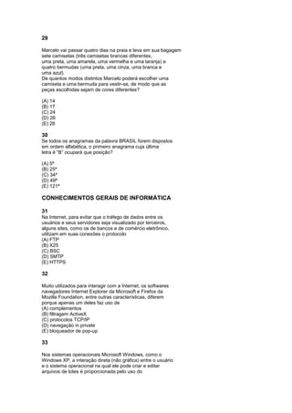 29

Marcelo vai passar quatro dias na praia e leva em sua bagagem
sete camisetas (três camisetas brancas diferentes,
uma preta, uma amarela, uma vermelha e uma laranja) e
quatro bermudas (uma preta, uma cinza, uma branca e
uma azul).
De quantos modos distintos Marcelo poderá escolher uma
camiseta e uma bermuda para vestir-se, de modo que as
peças escolhidas sejam de cores diferentes?

(A) 14
(B) 17
(C) 24
(D) 26
(E) 28

30
Se todos os anagramas da palavra BRASIL forem dispostos
em ordem alfabética, o primeiro anagrama cuja última
letra é “B” ocupará que posição?

(A) 5ª
(B) 25ª
(C) 34ª
(D) 49ª
(E) 121ª

CONHECIMENTOS GERAIS DE INFORMÁTICA

31
Na Internet, para evitar que o tráfego de dados entre os
usuários e seus servidores seja visualizado por terceiros,
alguns sites, como os de bancos e de comércio eletrônico,
utilizam em suas conexões o protocolo
(A) FTP
(B) X25
(C) BSC
(D) SMTP
(E) HTTPS

32

Muito utilizados para interagir com a Internet, os softwares
navegadores Internet Explorer da Microsoft e Firefox da
Mozilla Foundation, entre outras características, diferem
porque apenas um deles faz uso de
(A) complementos
(B) filtragem ActiveX
(C) protocolos TCP/IP
(D) navegação in private
(E) bloqueador de pop-up

33

Nos sistemas operacionais Microsoft Windows, como o
Windows XP, a interação direta (não gráfica) entre o usuário
e o sistema operacional na qual ele pode criar e editar
arquivos de lotes é proporcionada pelo uso do
 