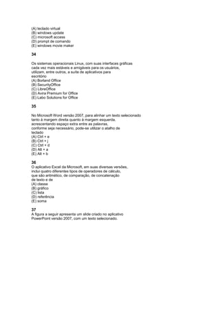 (A) teclado virtual
(B) windows update
(C) microsoft access
(D) prompt de comando
(E) windows movie maker

34

Os sistemas operacionais Linux, com suas interfaces gráficas
cada vez mais estáveis e amigáveis para os usuários,
utilizam, entre outros, a suíte de aplicativos para
escritório
(A) Borland Office
(B) SecurityOffice
(C) LibreOffice
(D) Avira Premium for Office
(E) Labo Solutions for Office

35

No Microsoft Word versão 2007, para alinhar um texto selecionado
tanto à margem direita quanto à margem esquerda,
acrescentando espaço extra entre as palavras,
conforme seja necessário, pode-se utilizar o atalho de
teclado
(A) Ctrl + e
(B) Ctrl + j
(C) Ctrl + d
(D) Alt + a
(E) Alt + b

36
O aplicativo Excel da Microsoft, em suas diversas versões,
inclui quatro diferentes tipos de operadores de cálculo,
que são aritmético, de comparação, de concatenação
de texto e de
(A) classe
(B) gráfico
(C) lista
(D) referência
(E) soma

37
A figura a seguir apresenta um slide criado no aplicativo
PowerPoint versão 2007, com um texto selecionado.
 