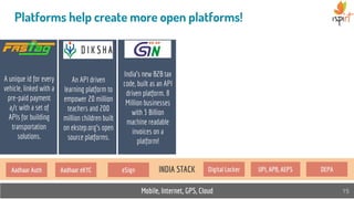 Mobile, Internet, GPS, Cloud 15
Platforms help create more open platforms!
A unique id for every
vehicle, linked with a
pre-paid payment
a/c with a set of
APIs for building
transportation
solutions.
India’s new B2B tax
code, built as an API
driven platform. 8
Million businesses
with 3 Billion
machine readable
invoices on a
platform!
INDIA STACK
An API driven
learning platform to
empower 20 million
teachers and 200
million children built
on ekstep.org's open
source platforms.
Aadhaar Auth Aadhaar eKYC eSign Digital Locker UPI, APB, AEPS DEPA
 
