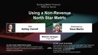 Using a Non-Revenue
North Star Metric
Ashley Carroll Dave Martin
With: Moderated by:
TO USE YOUR COMPUTER'S AUDIO:
When the webinar begins, you will be connected to audio
using your computer's microphone and speakers (VoIP). A
headset is recommended.
Webinar will begin:
11 am, PST
TO USE YOUR TELEPHONE:
If you prefer to use your phone, you must select "Use Telephone"
after joining the webinar and call in using the numbers below.
United States: +1 (415) 655-0052
Access Code: 752-379-437
Audio PIN: Shown after joining the webinar
--OR--
 