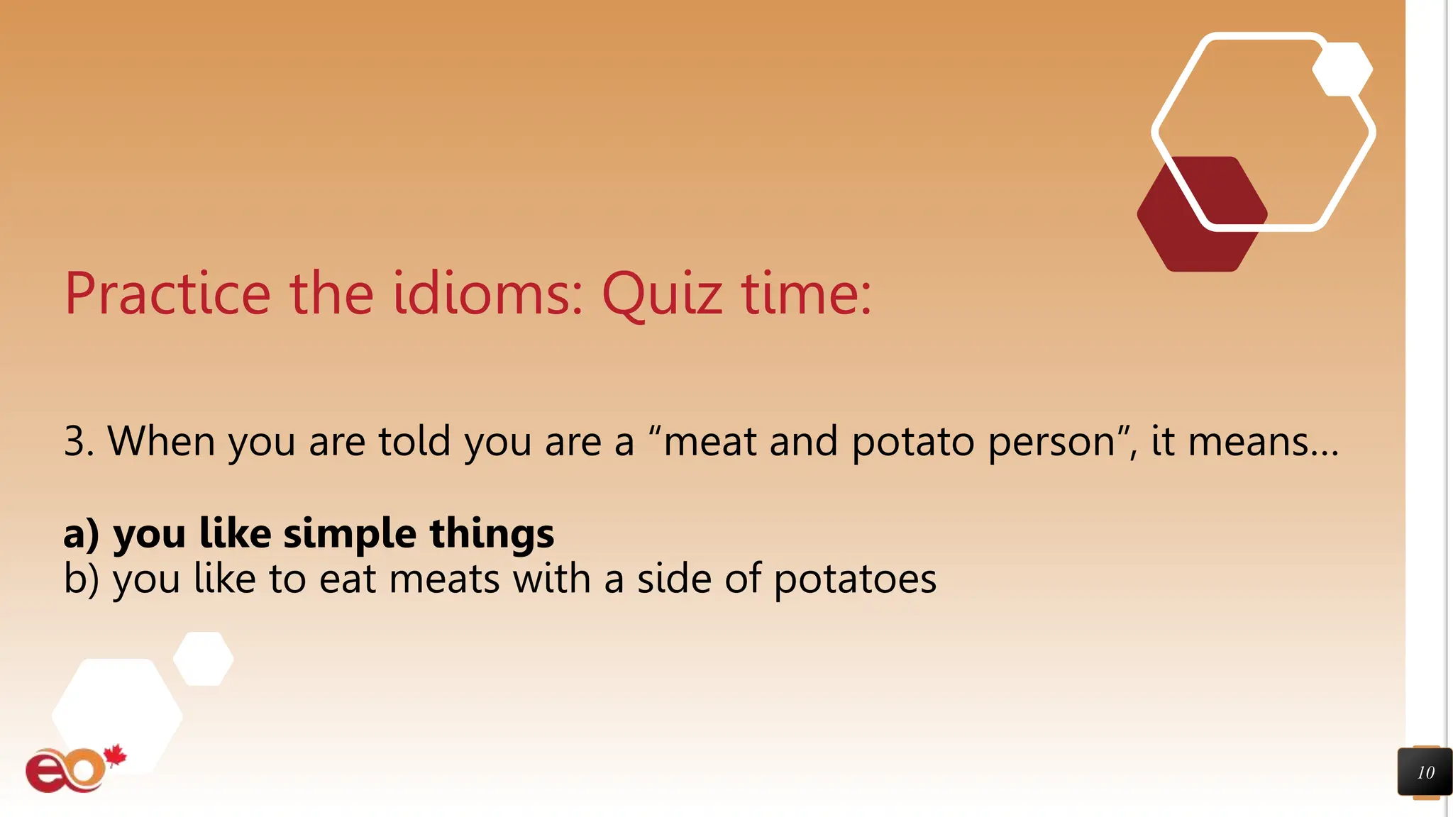 10
Practice the idioms: Quiz time:
3. When you are told you are a “meat and potato person”, it means…
a) you like simple things
b) you like to eat meats with a side of potatoes
 