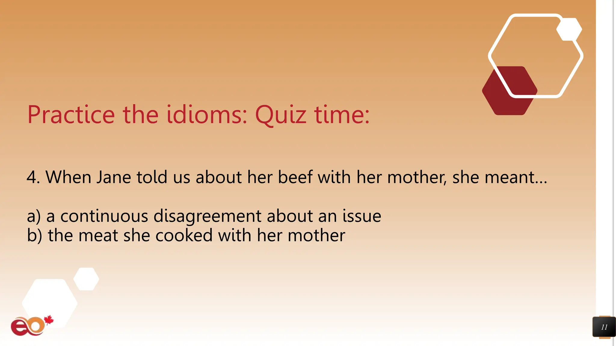 11
Practice the idioms: Quiz time:
4. When Jane told us about her beef with her mother, she meant…
a) a continuous disagreement about an issue
b) the meat she cooked with her mother
 