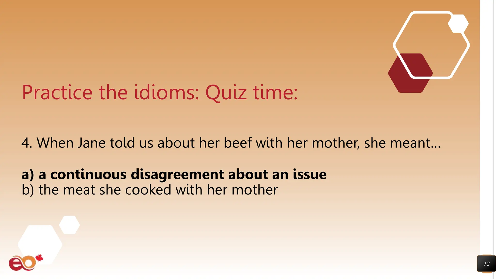 12
Practice the idioms: Quiz time:
4. When Jane told us about her beef with her mother, she meant…
a) a continuous disagreement about an issue
b) the meat she cooked with her mother
 