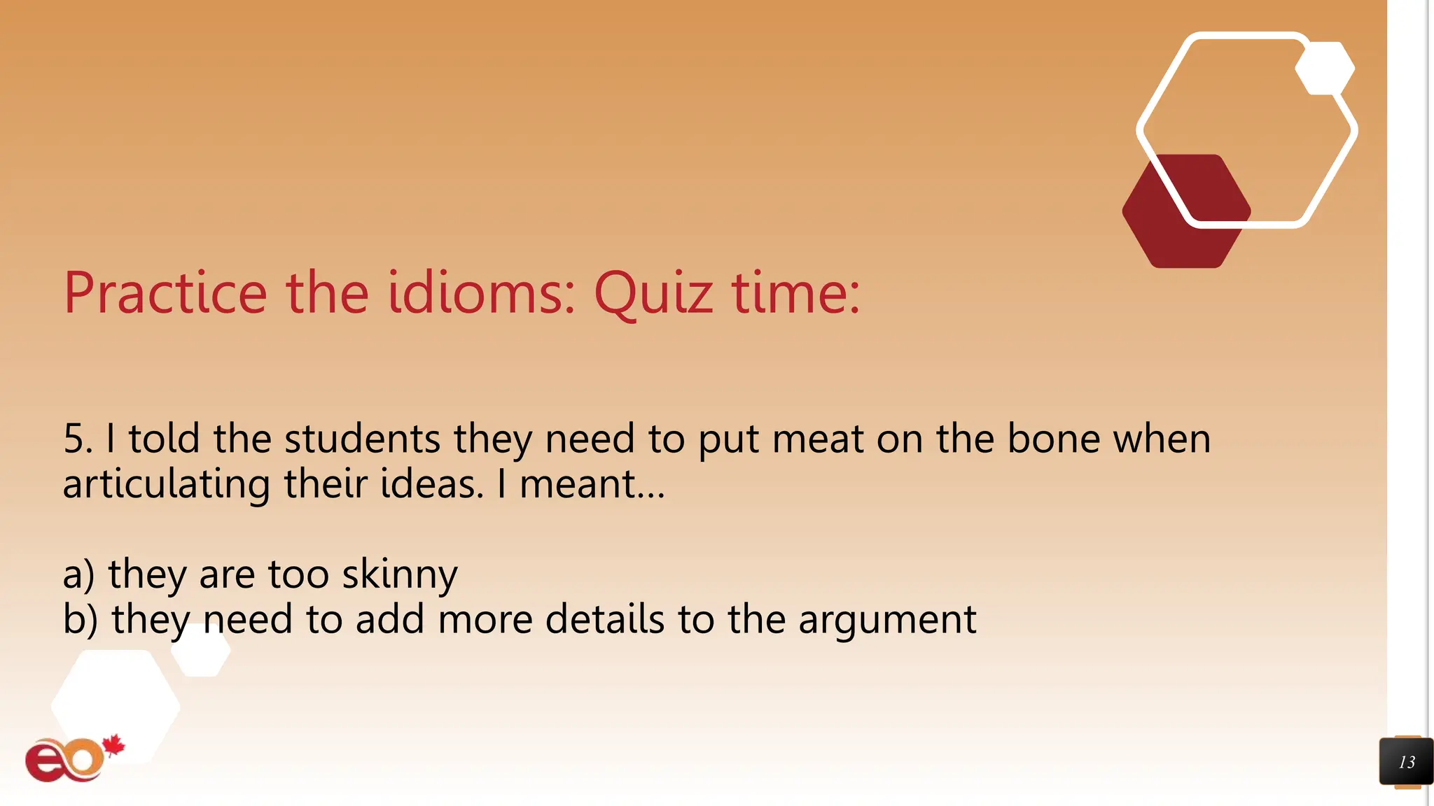 13
Practice the idioms: Quiz time:
5. I told the students they need to put meat on the bone when
articulating their ideas. I meant…
a) they are too skinny
b) they need to add more details to the argument
 