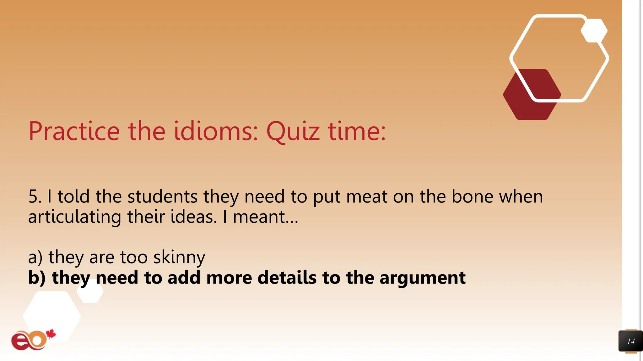 14
Practice the idioms: Quiz time:
5. I told the students they need to put meat on the bone when
articulating their ideas. I meant…
a) they are too skinny
b) they need to add more details to the argument
 