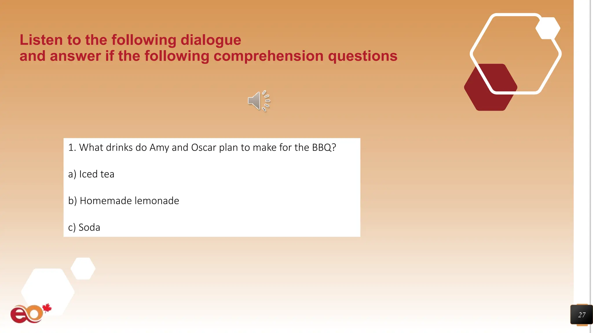 27
Listen to the following dialogue
and answer if the following comprehension questions
1. What drinks do Amy and Oscar plan to make for the BBQ?
a) Iced tea
b) Homemade lemonade
c) Soda
 