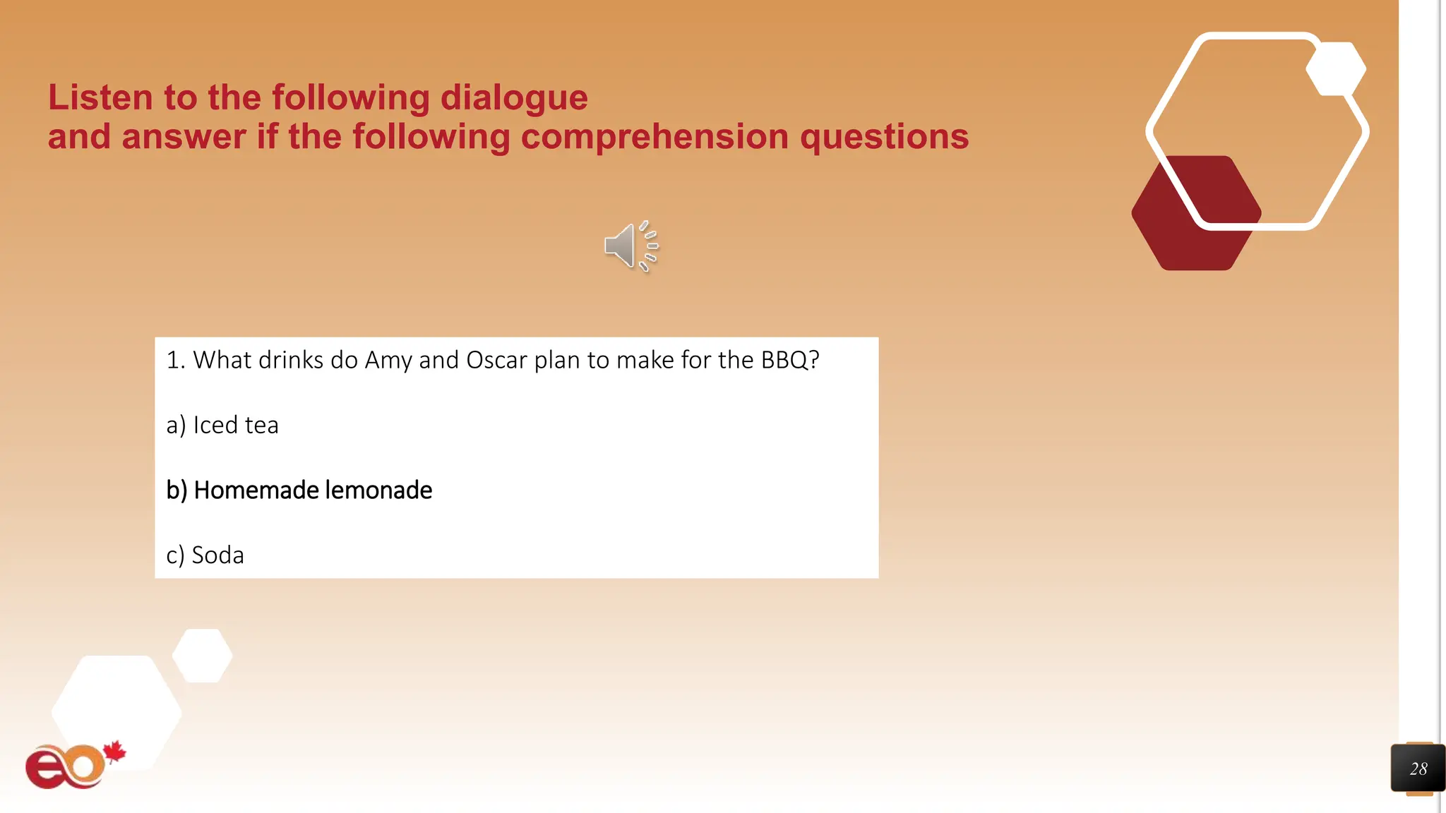 28
Listen to the following dialogue
and answer if the following comprehension questions
1. What drinks do Amy and Oscar plan to make for the BBQ?
a) Iced tea
b) Homemade lemonade
c) Soda
 