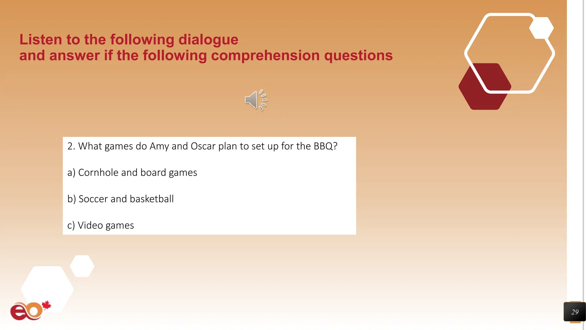 29
Listen to the following dialogue
and answer if the following comprehension questions
2. What games do Amy and Oscar plan to set up for the BBQ?
a) Cornhole and board games
b) Soccer and basketball
c) Video games
 