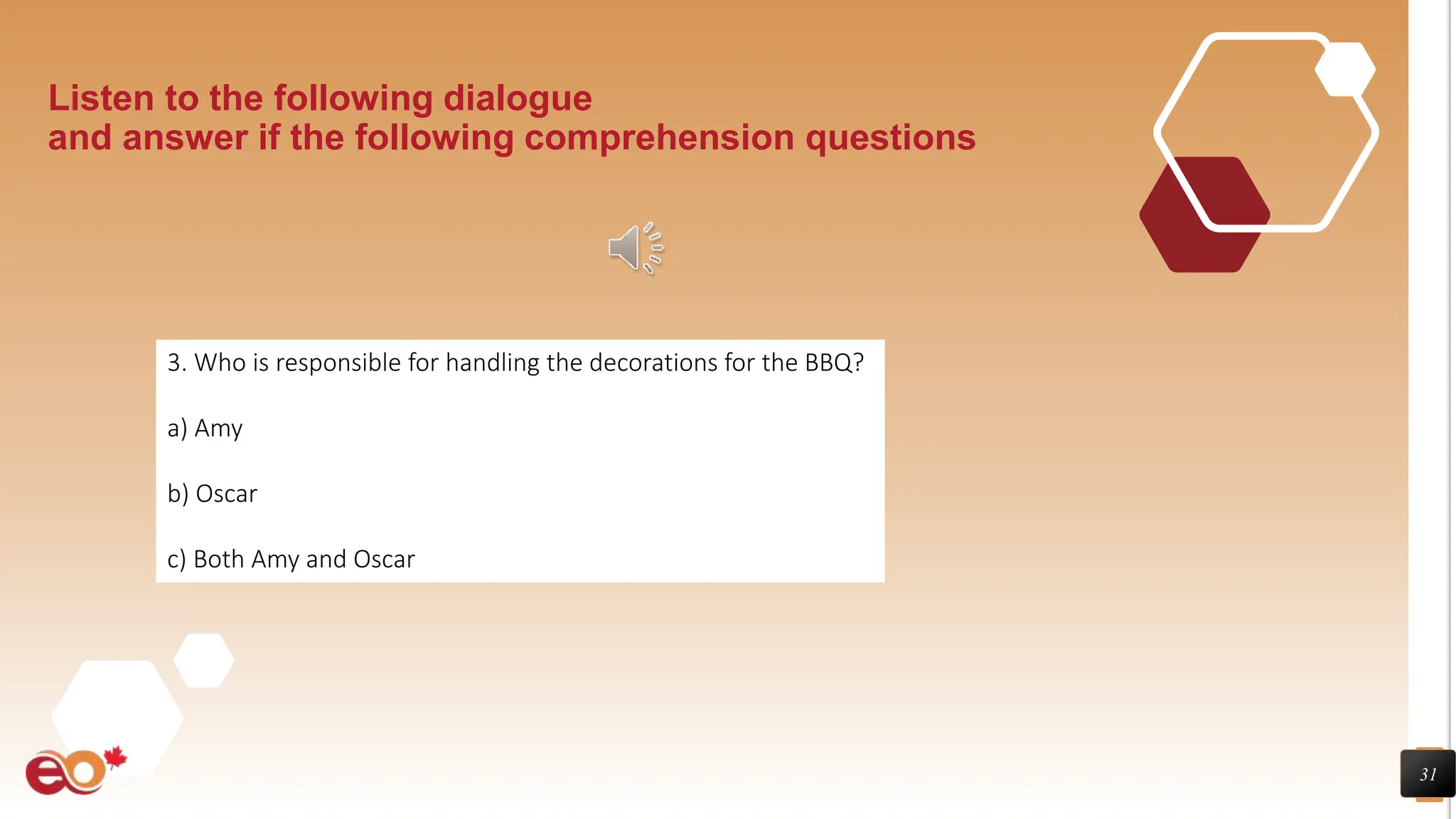 31
Listen to the following dialogue
and answer if the following comprehension questions
3. Who is responsible for handling the decorations for the BBQ?
a) Amy
b) Oscar
c) Both Amy and Oscar
 