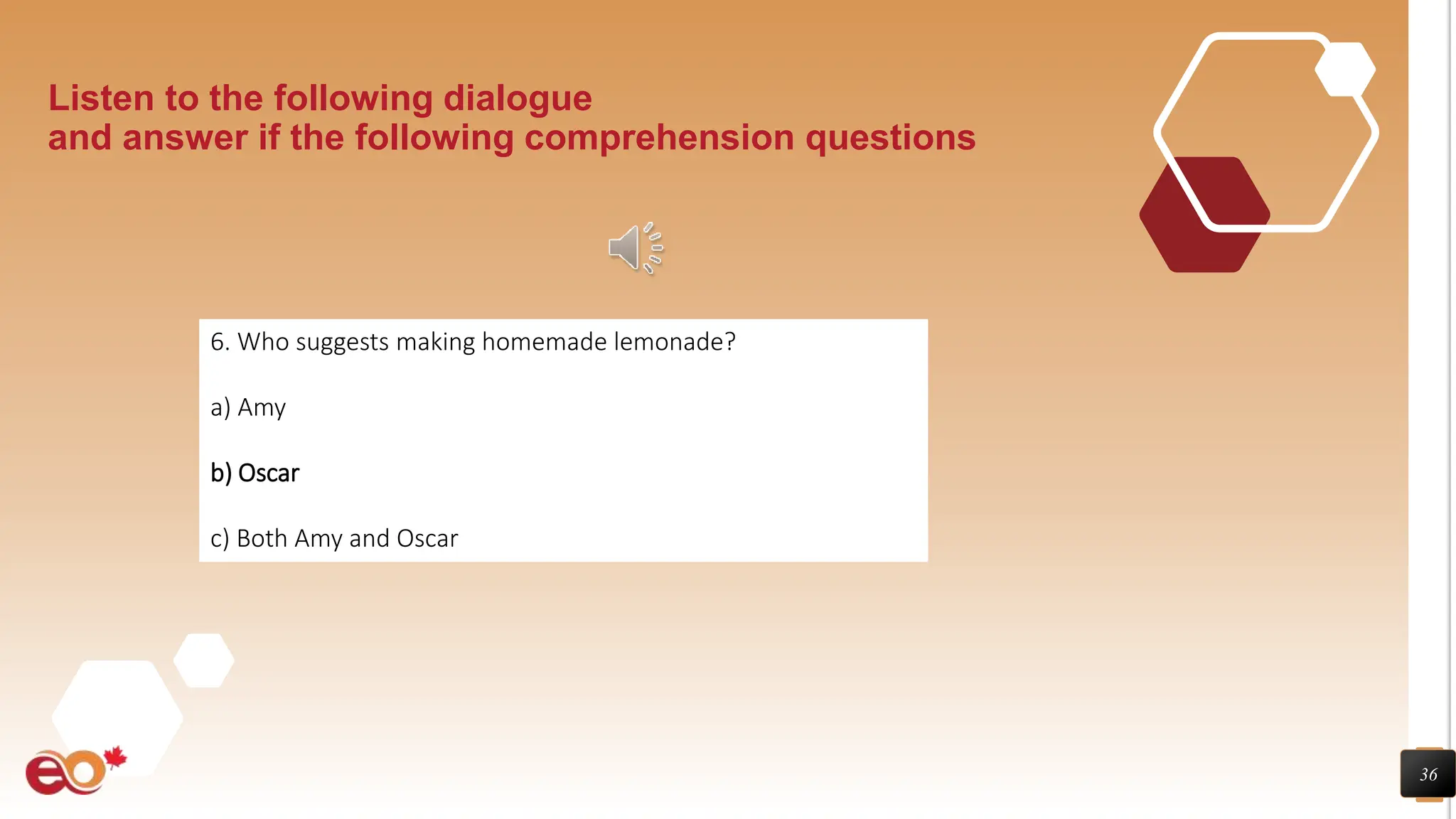 36
Listen to the following dialogue
and answer if the following comprehension questions
6. Who suggests making homemade lemonade?
a) Amy
b) Oscar
c) Both Amy and Oscar
 