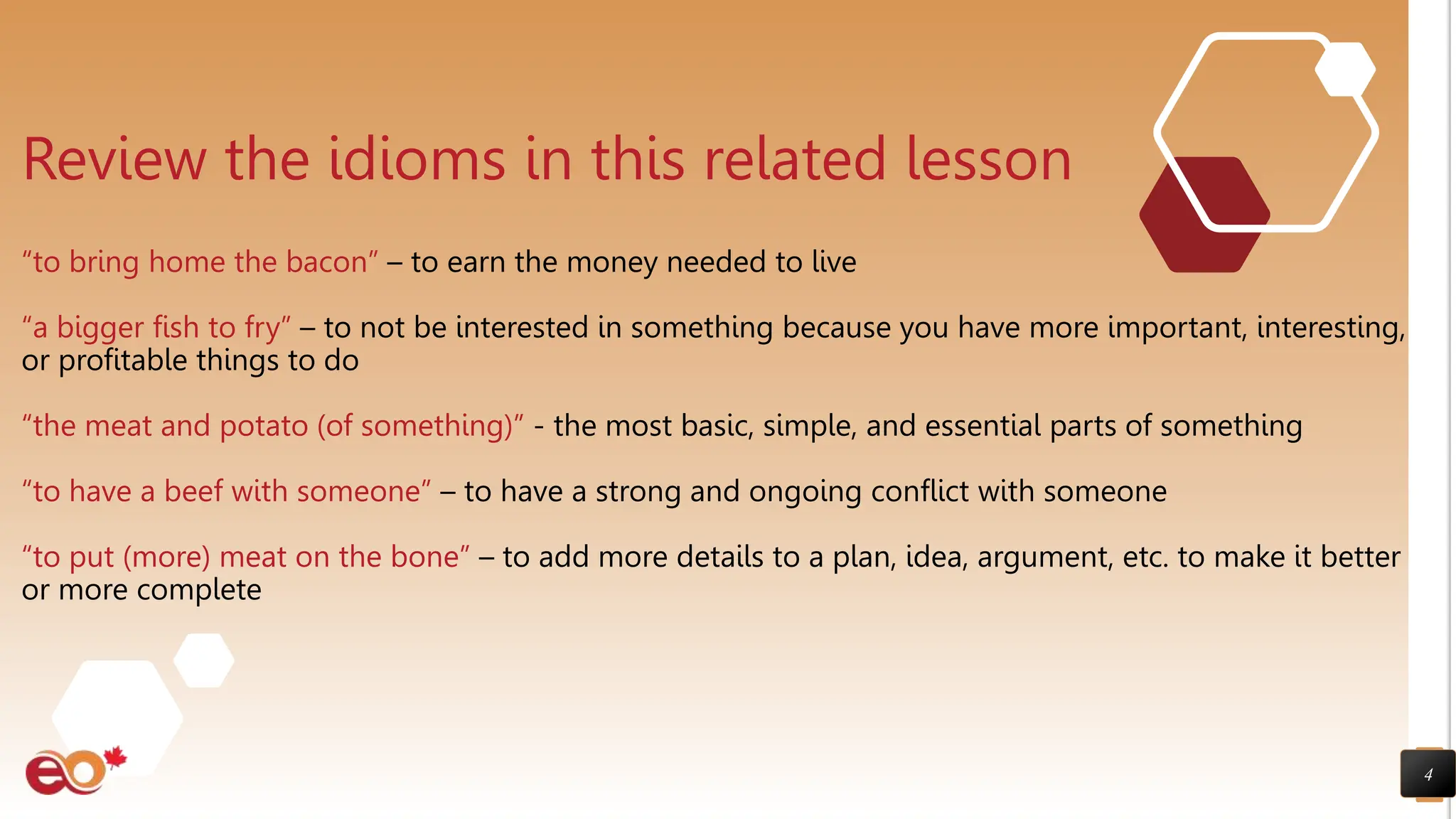 4
Review the idioms in this related lesson
“to bring home the bacon” – to earn the money needed to live
“a bigger fish to fry” – to not be interested in something because you have more important, interesting,
or profitable things to do
“the meat and potato (of something)” - the most basic, simple, and essential parts of something
“to have a beef with someone” – to have a strong and ongoing conflict with someone
“to put (more) meat on the bone” – to add more details to a plan, idea, argument, etc. to make it better
or more complete
 