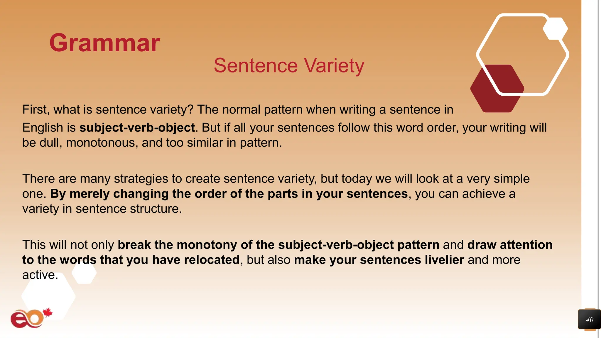 40
Grammar
Sentence Variety
First, what is sentence variety? The normal pattern when writing a sentence in
English is subject-verb-object. But if all your sentences follow this word order, your writing will
be dull, monotonous, and too similar in pattern.
There are many strategies to create sentence variety, but today we will look at a very simple
one. By merely changing the order of the parts in your sentences, you can achieve a
variety in sentence structure.
This will not only break the monotony of the subject-verb-object pattern and draw attention
to the words that you have relocated, but also make your sentences livelier and more
active.
 
