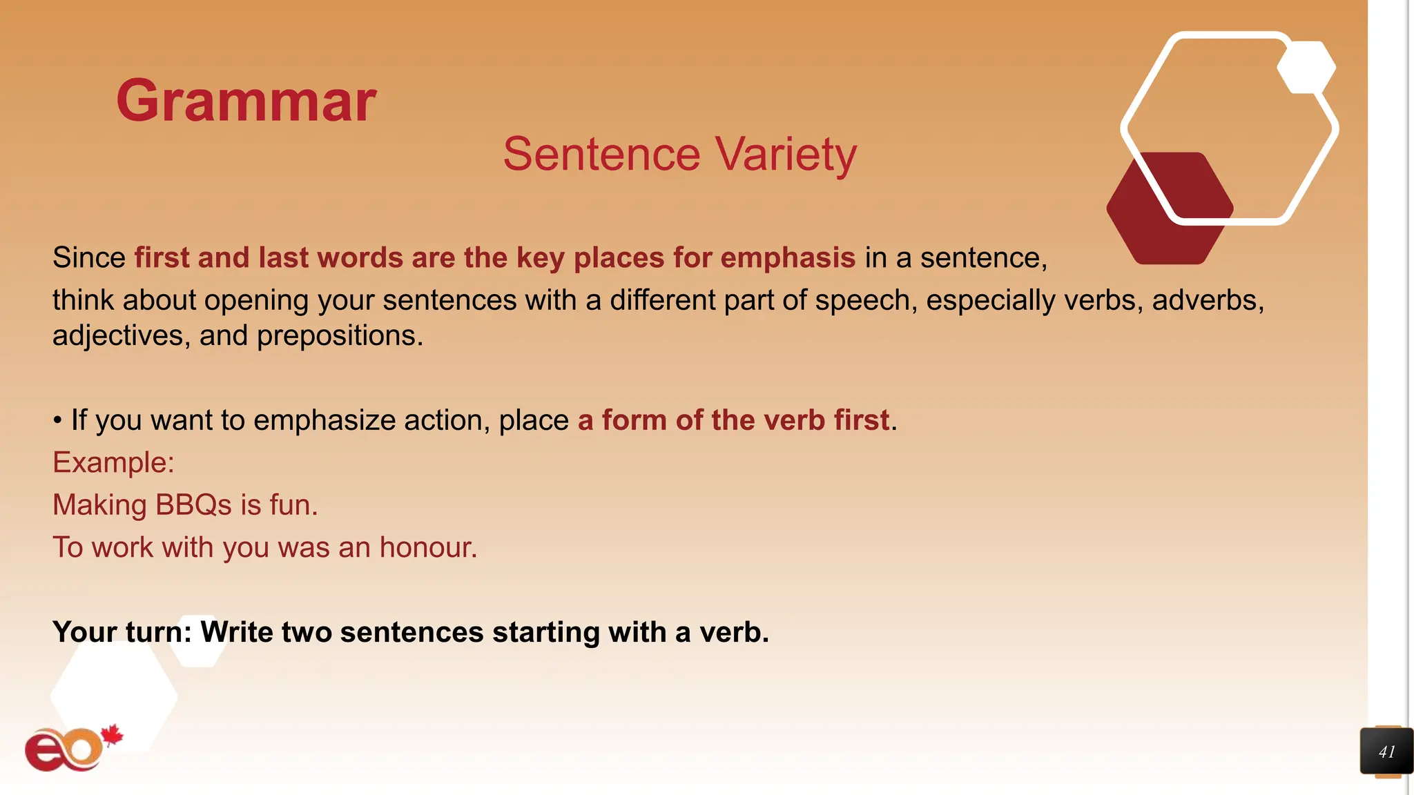 41
Grammar
Sentence Variety
Since first and last words are the key places for emphasis in a sentence,
think about opening your sentences with a different part of speech, especially verbs, adverbs,
adjectives, and prepositions.
• If you want to emphasize action, place a form of the verb first.
Example:
Making BBQs is fun.
To work with you was an honour.
Your turn: Write two sentences starting with a verb.
 
