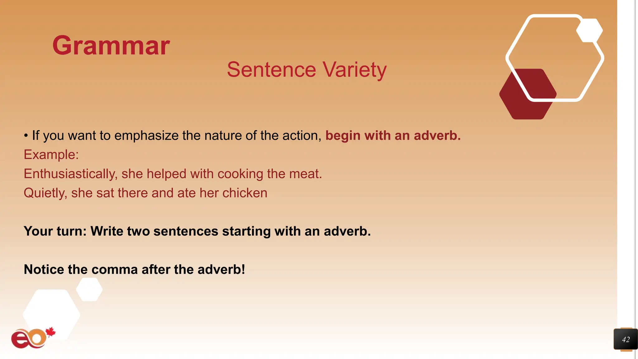 42
Grammar
Sentence Variety
• If you want to emphasize the nature of the action, begin with an adverb.
Example:
Enthusiastically, she helped with cooking the meat.
Quietly, she sat there and ate her chicken
Your turn: Write two sentences starting with an adverb.
Notice the comma after the adverb!
 