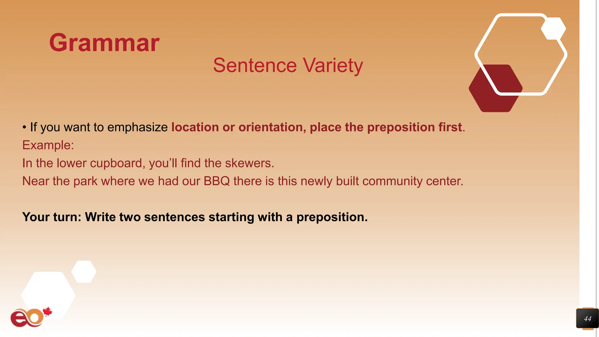 44
Grammar
Sentence Variety
• If you want to emphasize location or orientation, place the preposition first.
Example:
In the lower cupboard, you’ll find the skewers.
Near the park where we had our BBQ there is this newly built community center.
Your turn: Write two sentences starting with a preposition.
 
