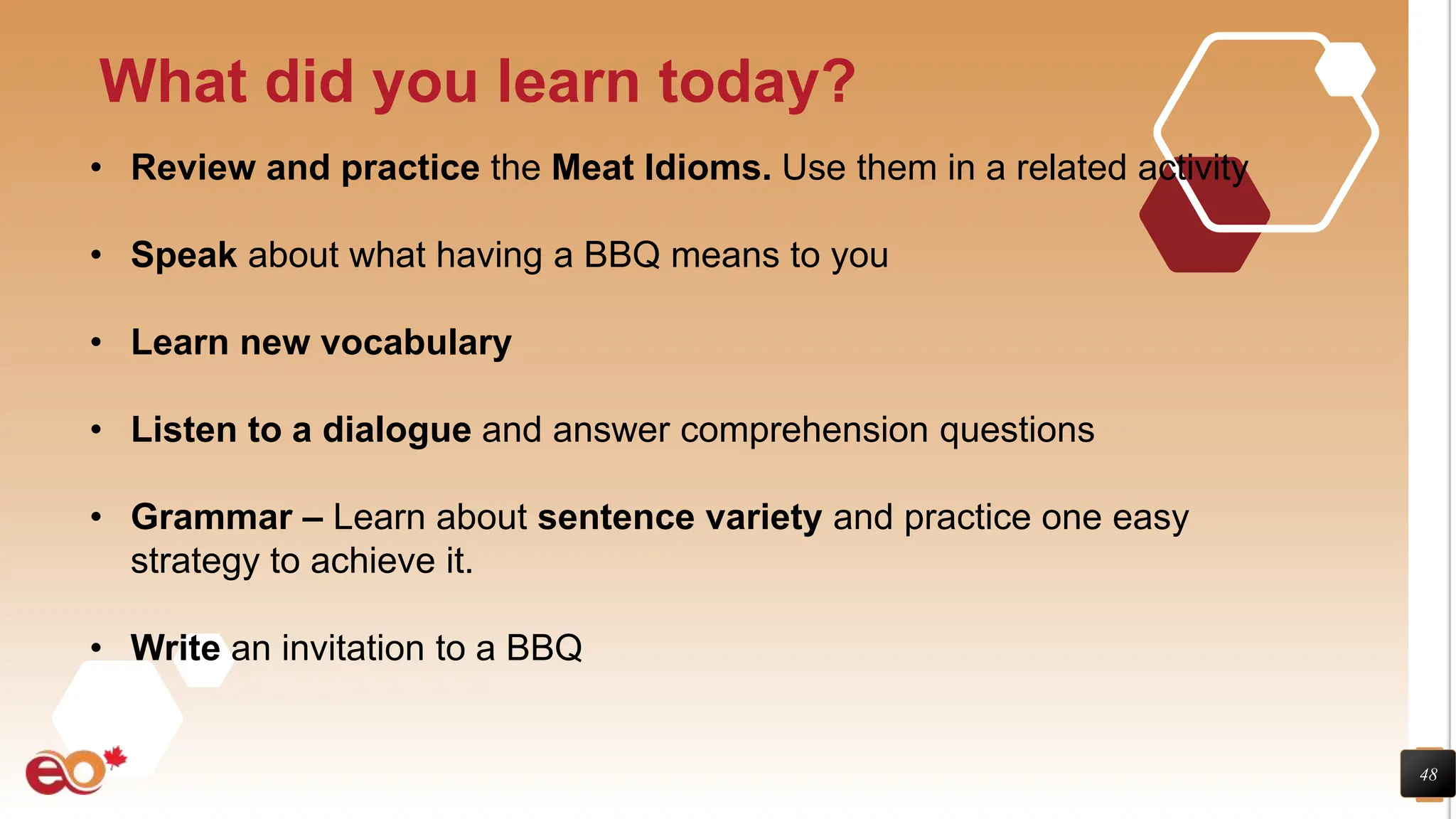 48
What did you learn today?
• Review and practice the Meat Idioms. Use them in a related activity
• Speak about what having a BBQ means to you
• Learn new vocabulary
• Listen to a dialogue and answer comprehension questions
• Grammar – Learn about sentence variety and practice one easy
strategy to achieve it.
• Write an invitation to a BBQ
 