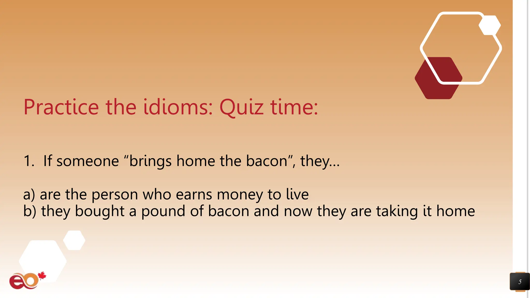 5
Practice the idioms: Quiz time:
1. If someone “brings home the bacon”, they…
a) are the person who earns money to live
b) they bought a pound of bacon and now they are taking it home
 