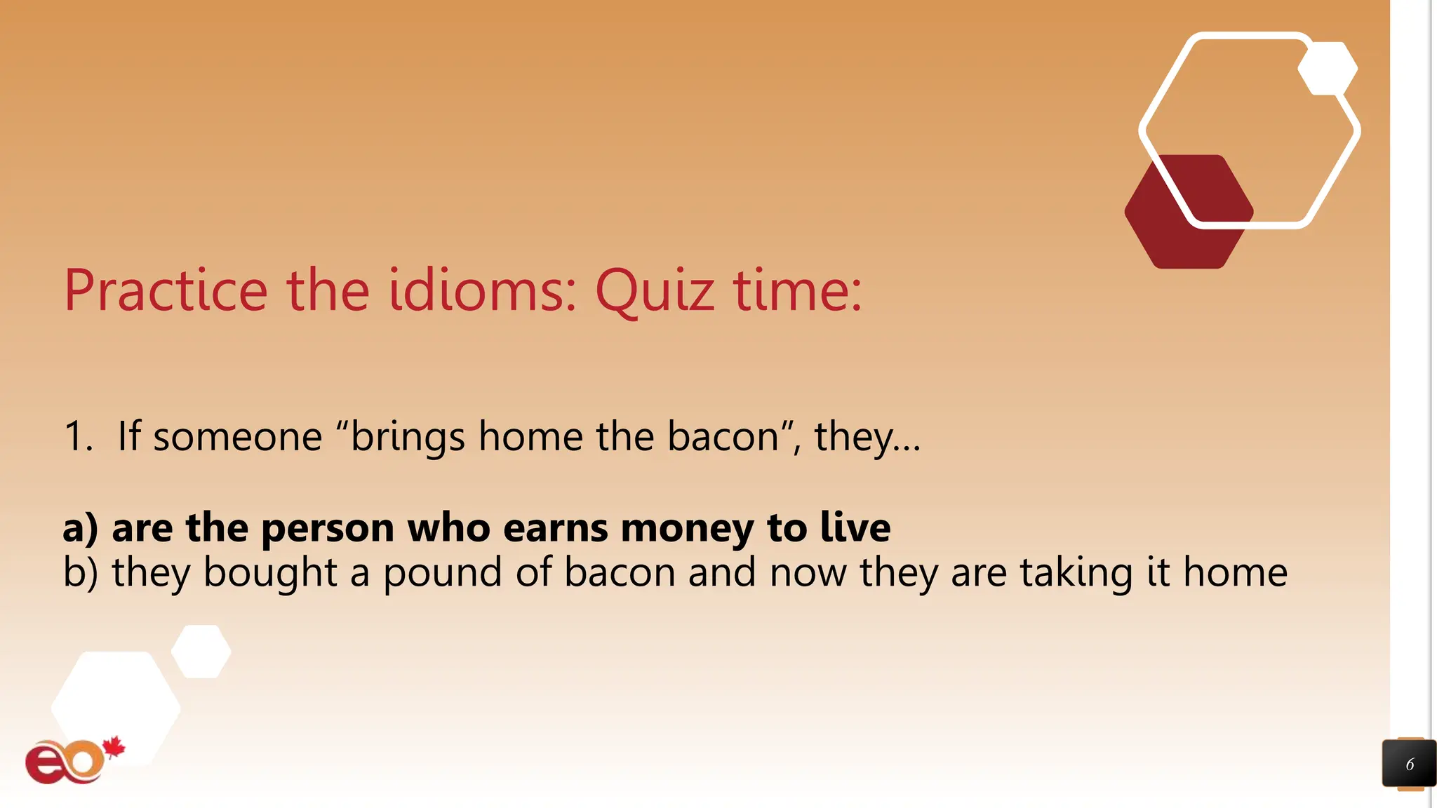 6
Practice the idioms: Quiz time:
1. If someone “brings home the bacon”, they…
a) are the person who earns money to live
b) they bought a pound of bacon and now they are taking it home
 