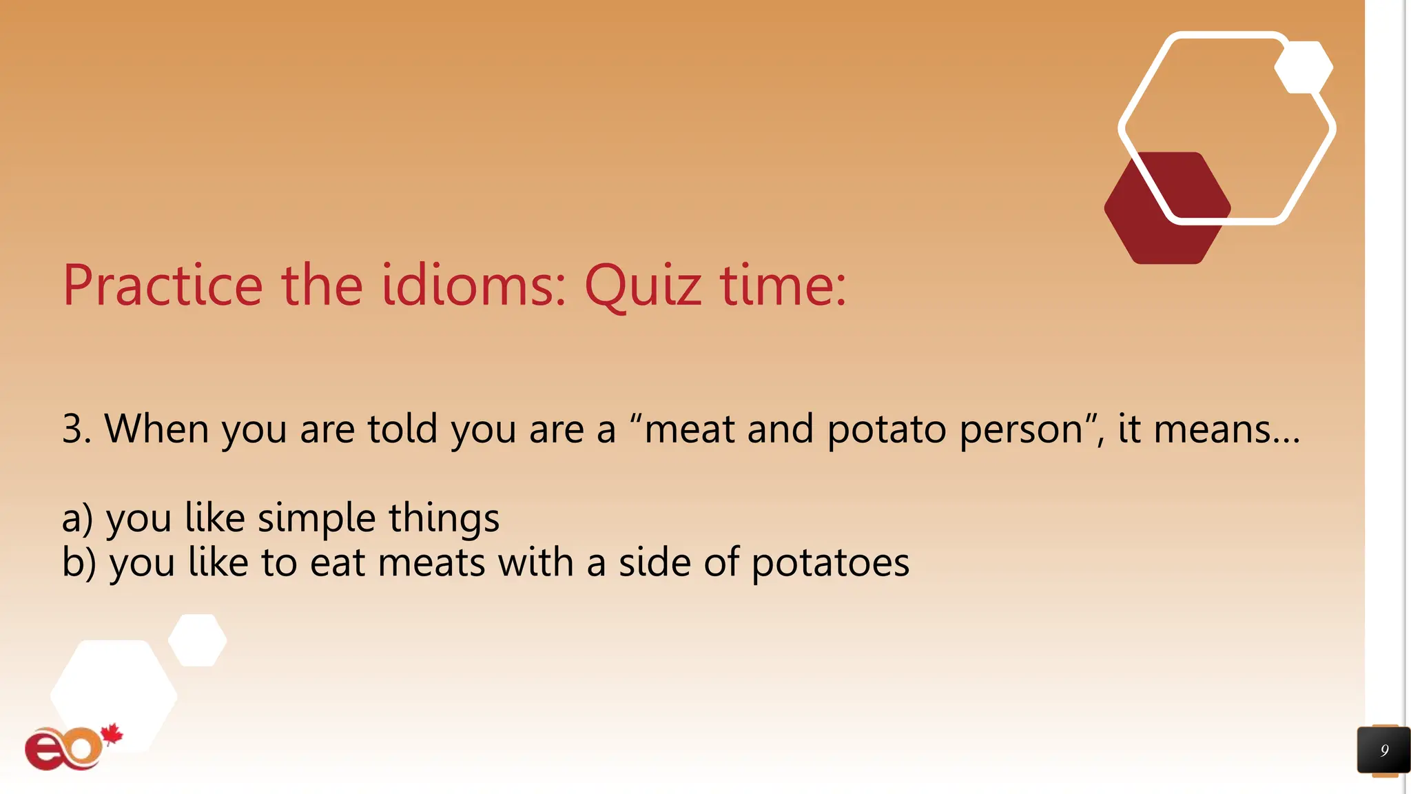 9
Practice the idioms: Quiz time:
3. When you are told you are a “meat and potato person”, it means…
a) you like simple things
b) you like to eat meats with a side of potatoes
 