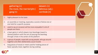 19
gathering (n) skewers (n)
the more, the merrier(phr.) delicious (adj.)
gang (n) cornhole (n)
1. highly pleasant to the taste
2. an assembly or meeting, especially a social or festive one or
one held for a specific purpose
3. used to say an occasion will be more enjoyable if a lot of
people are there
4. a lawn game in which players toss beanbags toward a
slanted platform with the aim of passing the beanbag
through a hole in the center of the platform
5. a group of people, especially young people, who go around
together and often deliberately cause trouble
6. long pieces of wood or metal used for holding pieces of
food, typically meat, together during cooking
 