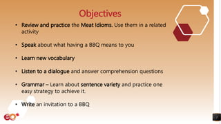 2
Objectives
• Review and practice the Meat Idioms. Use them in a related
activity
• Speak about what having a BBQ means to you
• Learn new vocabulary
• Listen to a dialogue and answer comprehension questions
• Grammar – Learn about sentence variety and practice one
easy strategy to achieve it.
• Write an invitation to a BBQ
 