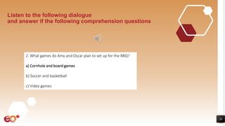 30
Listen to the following dialogue
and answer if the following comprehension questions
2. What games do Amy and Oscar plan to set up for the BBQ?
a) Cornhole and board games
b) Soccer and basketball
c) Video games
 