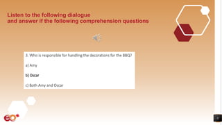 32
Listen to the following dialogue
and answer if the following comprehension questions
3. Who is responsible for handling the decorations for the BBQ?
a) Amy
b) Oscar
c) Both Amy and Oscar
 