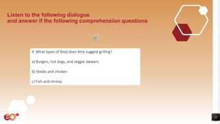 33
Listen to the following dialogue
and answer if the following comprehension questions
4. What types of food does Amy suggest grilling?
a) Burgers, hot dogs, and veggie skewers
b) Steaks and chicken
c) Fish and shrimp
 