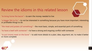 4
Review the idioms in this related lesson
“to bring home the bacon” – to earn the money needed to live
“a bigger fish to fry” – to not be interested in something because you have more important, interesting,
or profitable things to do
“the meat and potato (of something)” - the most basic, simple, and essential parts of something
“to have a beef with someone” – to have a strong and ongoing conflict with someone
“to put (more) meat on the bone” – to add more details to a plan, idea, argument, etc. to make it better
or more complete
 