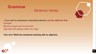43
Grammar
Sentence Variety
• If you want to emphasize a descriptive element, put the adjective first.
Example:
Big juicy burgers are my favourite.
Ugly beef with siblings make me cringe.
Your turn: Write two sentences starting with an adjective.
 