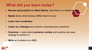 48
What did you learn today?
• Review and practice the Meat Idioms. Use them in a related activity
• Speak about what having a BBQ means to you
• Learn new vocabulary
• Listen to a dialogue and answer comprehension questions
• Grammar – Learn about sentence variety and practice one easy
strategy to achieve it.
• Write an invitation to a BBQ
 