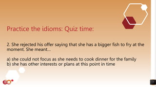 7
Practice the idioms: Quiz time:
2. She rejected his offer saying that she has a bigger fish to fry at the
moment. She meant…
a) she could not focus as she needs to cook dinner for the family
b) she has other interests or plans at this point in time
 