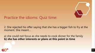 8
Practice the idioms: Quiz time:
2. She rejected his offer saying that she has a bigger fish to fry at the
moment. She meant…
a) she could not focus as she needs to cook dinner for the family
b) she has other interests or plans at this point in time
 
