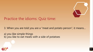 9
Practice the idioms: Quiz time:
3. When you are told you are a “meat and potato person”, it means…
a) you like simple things
b) you like to eat meats with a side of potatoes
 