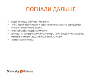 ПОГНАЛИ ДАЛЬШЕ
• Видео доклад у SEOProfy – На доске
• Посты своей презентации и пары кейсов на закрытых сообществах
интернет маркетологов и SEO
• Чаты с SEO/SEM лидерами мнений
• Доклады на конференциях: PRDay Dnepr, Точка Входа, КИМ, Nazapad,
Marketime, Market Lab, SEMPRO, iForum, CPAConf
• Презентации и кейсы.
 